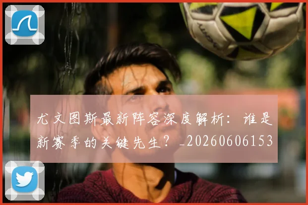 尤文图斯最新阵容深度解析：谁是新赛季的关键先生？_20260606153208
