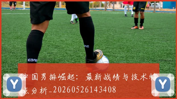 中国男排崛起:最新战绩与技术特点分析_20260526143408