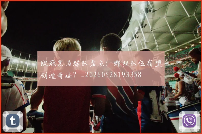 欧冠黑马球队盘点：哪些队伍有望创造奇迹？_20260528193358