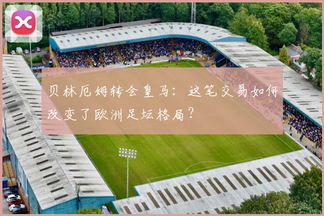 贝林厄姆转会皇马：这笔交易如何改变了欧洲足坛格局？