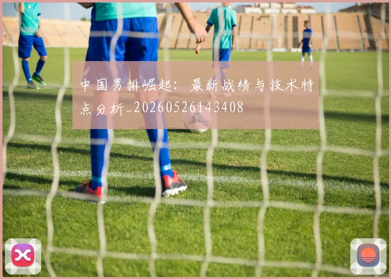 中国男排崛起：最新战绩与技术特点分析_20260526143408