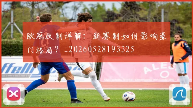 欧冠改制详解：新赛制如何影响豪门格局？_20260528193325