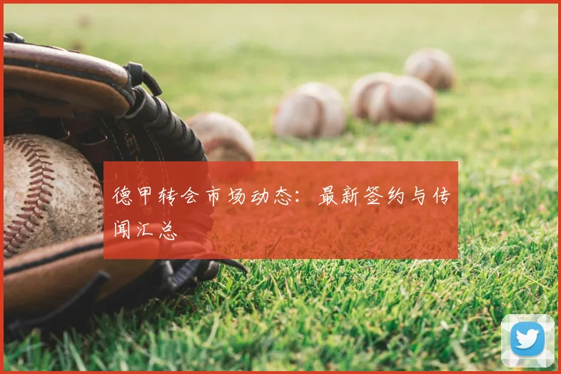 德甲转会市场动态:最新签约与传闻汇总