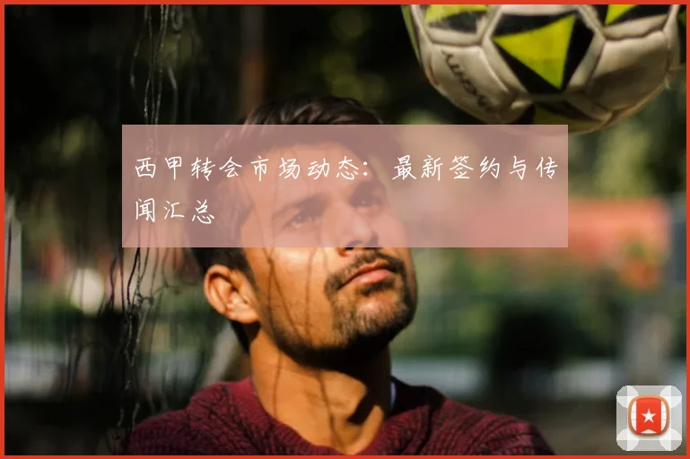 西甲转会市场动态：最新签约与传闻汇总