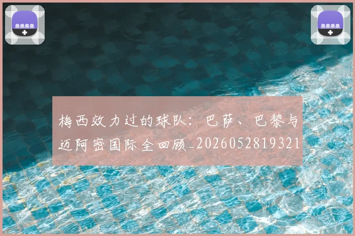 梅西效力过的球队：巴萨、巴黎与迈阿密国际全回顾_20260528193213