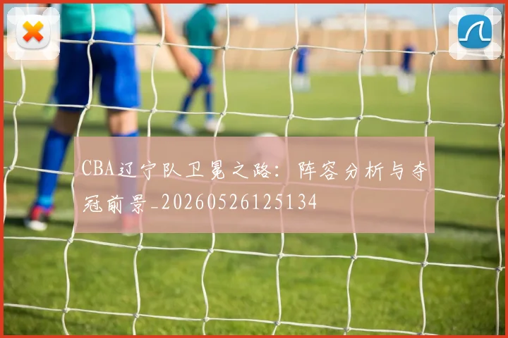 CBA辽宁队卫冕之路：阵容分析与夺冠前景_20260526125134
