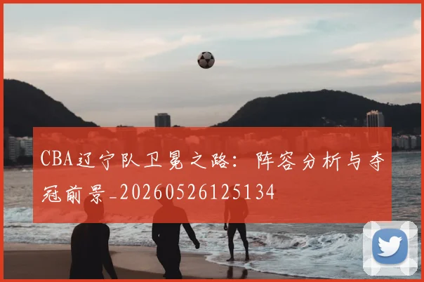 CBA辽宁队卫冕之路：阵容分析与夺冠前景_20260526125134