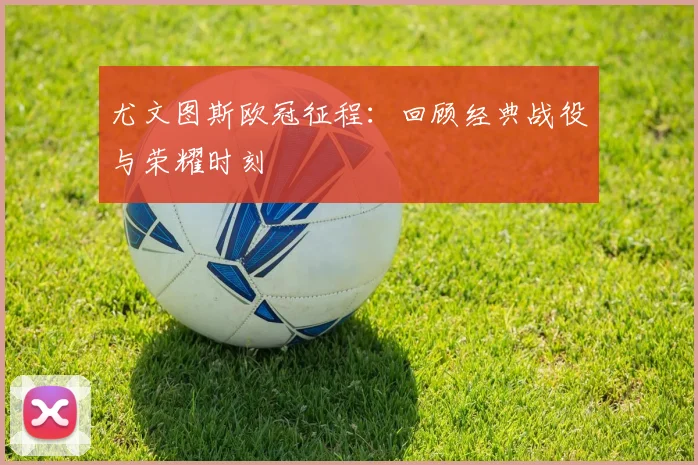 尤文图斯欧冠征程:回顾经典战役与荣耀时刻