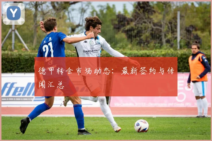 德甲转会市场动态：最新签约与传闻汇总