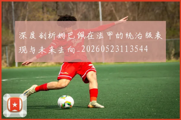 深度剖析姆巴佩在法甲的统治级表现与未来去向_20260523113544