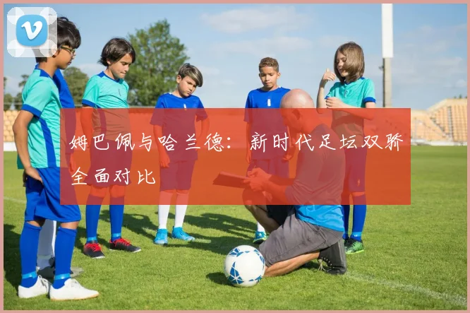 姆巴佩与哈兰德：新时代足坛双骄全面对比